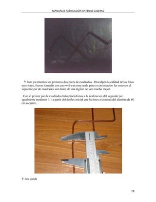 MANUALES FABRICACIÓN ANTENAS CASERAS




  Y listo ya tenemos los primeros dos pares de cuadrados . Disculpen la calidad de las fotos
anteriores, fueron tomadas con una web can muy mala pero a continuacion les muestro el
siquiente par de cuadrados con fotos de una digital, se ven mucho mejor.

 Con el primer par de cuadrados listo procedemos a la realizacion del segundo par
igualmente medimos 3.1 a partir del dobles inicial que hicimos a la mitad del alambre de 60
cm o centro.




Y nos queda



                                                                                         18
 