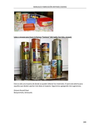 MANUALES FABRICACIÓN ANTENAS CASERAS




Latas o envases para hacer la famosa “Cantena” (del inglés Can=lata, envase):




Esto es sólo una muestra de donde se pueden obtener los materiales. El post está abierta para
aquellos que deséen aportar más ideas al respecto. Seguiremos agregando más sugerencias.

Octavio Rossell Daal.
Barquisimeto, Venezuela.




                                                                                                180
 