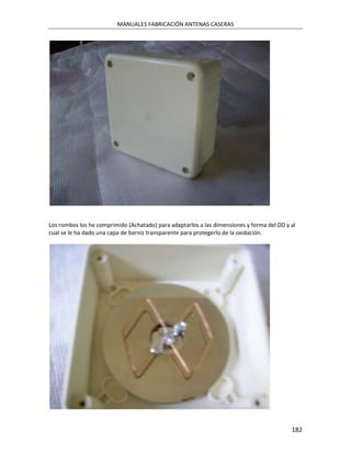 MANUALES FABRICACIÓN ANTENAS CASERAS




Los rombos los he comprimido (Achatado) para adaptarlos a las dimensiones y forma del DD y al
cual se le ha dado una capa de barniz transparente para protegerlo de la oxidación.




                                                                                           182
 