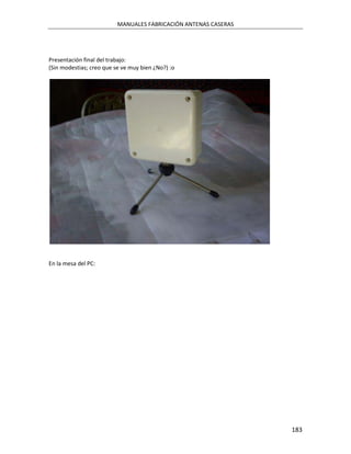 MANUALES FABRICACIÓN ANTENAS CASERAS




Presentación final del trabajo:
(Sin modestias; creo que se ve muy bien ¿No?) :o




En la mesa del PC:




                                                                 183
 