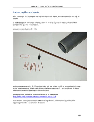 MANUALES FABRICACIÓN ANTENAS CASERAS


Antena yagi barata, barata
Hola, como ayer hice la pringles, hoy digo, no voy a hacer menos, así que voy a hacer una yagi de
50 cms

el modo de operar, el mismo al anterior, vaciar un poco los cajones de la casa para encontrar
componentes que nos puedan servir.

así que rebuscando, encontré ésto:




un trozo de cable de cobre de 2,5mm de sección (ojo que no son mm2), un pedazo de plastico que
utilizé para las esquinas del alicatado del patio (la llaman cantonera), y un trozo de pvc de 90mm
de diametro, que igual sobró de la reforma del patio.

ya he preparado el material, de modo que indican en ésta página
http://www.zero13wireless.net/foro/showthread.php?t=1328

así que con la broca (me venia con un kit de recarga de tinta para impresora), practiqué los
agujeros pertinentes a la cantonera de plastico




                                                                                                185
 