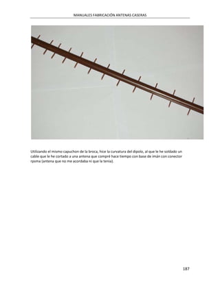 MANUALES FABRICACIÓN ANTENAS CASERAS




Utilizando el mismo capuchon de la broca, hice la curvatura del dipolo, al que le he soldado un
cable que le he cortado a una antena que compré hace tiempo con base de imán con conector
rpsma (antena que no me acordaba ni que la tenia).




                                                                                                  187
 