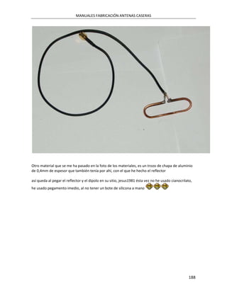 MANUALES FABRICACIÓN ANTENAS CASERAS




Otro material que se me ha pasado en la foto de los materiales, es un trozo de chapa de aluminio
de 0,4mm de espesor que también tenía por ahí, con el que he hecho el reflector

así queda al pegar el reflector y el dipolo en su sitio, jesus1981 ésta vez no he usado cianocrilato,
he usado pegamento imedio, al no tener un bote de silicona a mano




                                                                                                  188
 