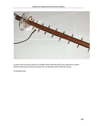 MANUALES FABRICACIÓN ANTENAS CASERAS




ya sólo corté un trozo de cartón a la medida interior del tubo de 90, para colocarlo en ambos
extremos del eje de la antena, para que ésta no cabezeara dentro del tubo de pvc.

el resultado, éste.




                                                                                                189
 