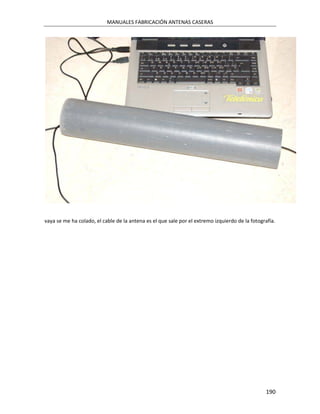 MANUALES FABRICACIÓN ANTENAS CASERAS




vaya se me ha colado, el cable de la antena es el que sale por el extremo izquierdo de la fotografía.




                                                                                                190
 