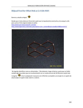 MANUALES FABRICACIÓN ANTENAS CASERAS


BiQuad Feed for Offset Disk at 2.4 GHz WiFi


Buenas y saludos amigos!

Desde que ví esta antena en foros de la web tuve la inquietud de construirla y me avoqué a ello
pero como el link original estaba en serbio
http://www.qsl.net/yu1aw/vhf_ant.htm
http://www.bgwireless.net/index.php?option=com_content&task=view&id=98&Itemid=51




No lograba identificar como se alimentaba;:- [ No obstante, luego al darme cuenta que no había
notado algo muy obvio que era la alimentación con un núcleo de aire de 50 Ohmnios resolví esta
incógnita        e hice la adaptación necesaria con el RG 58, la completé y la encajé en un cajetín de
electricidad. El cajetín mide 116mm x 116mm.




                                                                                                  192
 