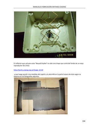 MANUALES FABRICACIÓN ANTENAS CASERAS




El reflector que usé para esta "Biquad Duplex" es sólo una chapa que corté del fondo de un viejo
reproductor de cintas

http://tache.unplug.org.ve/?page_id=20

y que luego ajusté a las medidas del cajetín y lo atornillé en la parte trasera de éste según se
observa en las fotografías adjuntas.




                                                                                                   194
 
