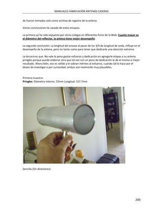 MANUALES FABRICACIÓN ANTENAS CASERAS


de fueron tomadas solo como archivo de registro de la antena.

Varias conclusiones he sacado de estos ensayos.

La primera ya ha sido expuesto por otros colegas en diferentes foros de la Web: Cuanto mayor es
el diámetro del reflector, la antena tiene mejor desempeño.

La segunda conclusión: La longitud del envase al pasar de los 3/4 de longitud de onda, influye en el
desempeño de la antena, pero no tanto como para tener que dedicarle una atención extrema.

La tercera es que: No vale la pena gastar esfuerzo y dedicación en agregarle etapas a su antena
pringles porque puede elaborar otra que tal vez con un poco de dedicación le de el mismo o mejor
resultado. Ahora bién, eso es válido y le sobran méritos al esfuerzo, cuando Ud lo hace por el
deseo de investigar o por curiosidad; ambos son realmente muy plausibles.


Primera muestra:
Pringles: Diámetro interno: 72mm Longitud: 157.7mm




Sencilla (Sin directores):




                                                                                                200
 