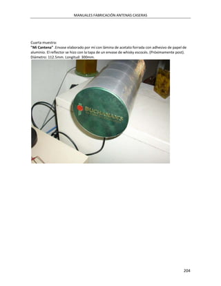 MANUALES FABRICACIÓN ANTENAS CASERAS




Cuarta muestra:
"Mi Cantena" .Envase elaborado por mí con lámina de acetato forrada con adhesivo de papel de
aluminio. El reflector se hizo con la tapa de un envase de whisky escocés. (Próximamente post).
Diámetro: 112.5mm. Longitud: 300mm.




                                                                                             204
 
