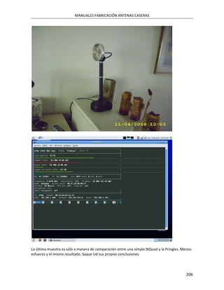 MANUALES FABRICACIÓN ANTENAS CASERAS




La última muestra es sólo a manera de comparación entre una simple BiQuad y la Pringles. Menos
esfuerzo y el mismo resultado. Saque Ud sus propias conclusiones




                                                                                           206
 