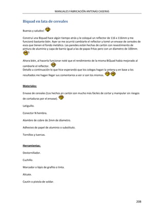 MANUALES FABRICACIÓN ANTENAS CASERAS


Biquad en lata de cereales

Buenas y saludos!

Construí una Biquad hace algún tiempo atrás y le coloqué un reflector de 116 x 116mm y me
funcionó bastante bién. Ayer se me ocurrió cambiarle el reflector y tomé un envase de cereales de
esos que tienen el fondo metálico. Las paredes están hechas de cartón con revestimiento de
pintura de aluminio y capa de barniz igual a las de papas fritas pero con un díametro de 100mm.


Ahora bién, al hacerla funcionar noté que el rendimiento de la misma BiQuad había mejorado al
cambiarle el reflector.
Detallo a continuación lo que hice esperando que los colegas hagan la antena y en base a los
resultados me hagan llegar sus comentarios a ver si son los mismos.


Materiales:

Envase de cereales (Los hechos en cartón son mucho más fáciles de cortar y manipular sin riesgos
de cortaduras por el envase).

Latiguillo.

Conector N hembra.

Alambre de cobre de 2mm de díametro.

Adhesivo de papel de aluminio o substituto.

Tornillos y tuercas.


Herramientas:

Destornillador.

Cuchillo.

Marcador o lápiz de grafito o tinta.

Alicate.

Cautín o pistola de soldar.




                                                                                               208
 