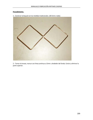 MANUALES FABRICACIÓN ANTENAS CASERAS


Procedimiento:

1.- Construir la biquad con las medidas tradicionales. (30.5mm x lado).




2.- Tomar el envase, marcar con línea contínua a 15mm. alrededor del fondo. Cortar y eliminar la
parte superior.




                                                                                             209
 