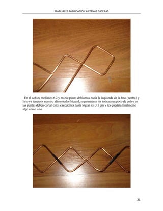 MANUALES FABRICACIÓN ANTENAS CASERAS




  En el dobles medimos 6.2 y en ese punto doblamos hacia la izquierda de la foto (centro) y
listo ya tenemos nuestro alimentador biquad, seguramente les sobrara un poco de cobre en
las puntas deben cortar estos excedentes hasta lograr los 3.1 cm y les quedara finalmente
algo como esto.




                                                                                         21
 