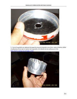 MANUALES FABRICACIÓN ANTENAS CASERAS




5.- Forrar la pestaña con adhesivo de papel de aluminio dejando unos 5mm. sobre el borde, doblar
el adhesivo y forrar por el interior de la pestaña. Ver detalle de este adhesivo en link:
http://tache.unplug.org.ve/?page_id=20




                                                                                            211
 
