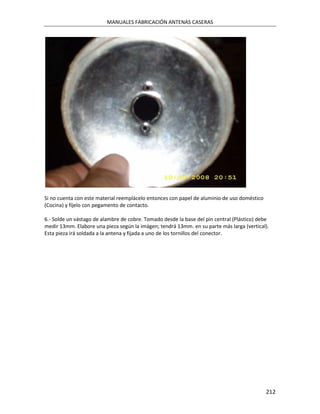 MANUALES FABRICACIÓN ANTENAS CASERAS




Si no cuenta con este material reemplácelo entonces con papel de aluminio de uso doméstico
(Cocina) y fíjelo con pegamento de contacto.

6.- Solde un vástago de alambre de cobre. Tomado desde la base del pin central (Plástico) debe
medir 13mm. Elabore una pieza según la imágen; tendrá 13mm. en su parte más larga (vertical).
Esta pieza irá soldada a la antena y fijada a uno de los tornillos del conector.




                                                                                             212
 