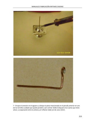 MANUALES FABRICACIÓN ANTENAS CASERAS




7.- Encaje el conector en el agujero y coloque la pieza mencionada en el párrafo anterior en uno
de los tornillos cuidado que quede paralelo a pin central. Solde la biquad a los 2 pines que tiene
ahora. La separación entre la antena y el reflector debe ser de unos 13mm.


                                                                                                213
 