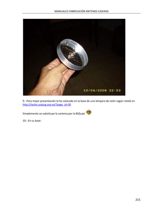 MANUALES FABRICACIÓN ANTENAS CASERAS




9.- Para mejor presentación la he colocado en la base de una lámpara de neón según relaté en
http://tache.unplug.org.ve/?page_id=30


Simplemente se substituye la cantena por la BiQuad.

10.- En su base:




                                                                                               215
 