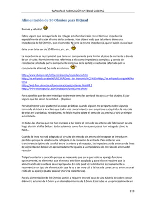 MANUALES FABRICACIÓN ANTENAS CASERAS


Alimentación de 50 Ohmios para BiQuad

Buenas y saludos!

Estoy seguro que la mayoría de los colegas está familiarizado con el término impedancia
especialmente al tratar el tema de las antenas. Han oído o leído que tal antena tiene una
impedancia de 50 Ohmios, que el conector N tiene la misma impedancia, que el cable coaxial que

debe usar debe ser de 50 Ohmios, etc, etc.

La impedancia es la propiedad que tiene un componente para limitar el paso de corriente a través
de un circuito. Normalmente nos referimos a ella como impedancia compleja, y consta de
resistencia (afectada por la componente continua de la señal) y reactancia (afectada por la
componente alterna). Se mide en ohmios.

http://www.duiops.net/hifi/enciclopedia/impedancia.htm
http://es.wikipedia.org/wiki/L%C3%ADnea_de_transmisi%C3%B3nhttp://es.wikipedia.org/wiki/An
tena
http://web.frm.utn.edu.ar/comunicaciones/antenas.html#3.1
http://www.monografias.com/trabajos6/ante/ante.shtml

Para aquellos que deseen investigar sobre este tema les coloqué los posts arriba citados. Estoy
seguro que les serán de utilidad … (Espero).

Personalmente y por gustarme las cosas prácticas cuando alguien me pregunta sobre algunos
temas de elctrónica le aclaro que todos mis conocimientos son empíricos y adquiridos la mayoria
de ellos en la práctica; no obstante, he leído mucho sobre el tema de las antenas y soy un simple
autodidacta.

En todas las charlas que me han invitado a dar sobre el tema de las antenas de fabricación casera
hago alusión al Alka Seltzer; todos sabemos como funciona pero pocos han indagado cómo lo
hace…

Cuando la línea no está adaptada al circuito de entrada de antena del receptor se introducen
pérdidas porque la señal resulta reflejada en la conexión de entrada. Para obtener una
transferencia óptima de la señal entre la antena y el receptor, las impedancias de antena y de línea
de alimentación deben ser aproximadamente iguales a la impedancia de entrada de antena del
receptor.

Traigo lo anterior a colación porque es necesario que para que todo su aparejo funcione
optimamente, es elemental que el mismo esté bien acoplado y para ello se requiere que la
alimentación de la antena sea el apropiado. En este post voy a limitarme exclusivamente a
recomendar un tipo de alimentación que le va a ser muy util a la hora de conectar su antena con el
resto de su aparejo (Cable coaxial y tarjeta inalámbrica).

Para la alimentación de 50 Ohmios vamos a requerir en este caso de una tubería de cobre con un
diámetro exterior de 4.5mm y un díametro interno de 3.5mm. Este tubo se usa principalmente en


                                                                                                  219
 