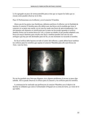 MANUALES FABRICACIÓN ANTENAS CASERAS



Le he agregado un poco de termocontraible para evitar que se toquen los lados que se
cruzan como pueden observar en la foto.

Paso #2 Perforaciones en el reflector y en el conector N hembra

  Ahora una de las partes mas fastidiosas, debemos perforar el reflector con la finalidad de
insertar el conector N hembra para ello deben usar una broca con la medida que tiene el
conector en su parte mas ancha, en mi caso he usado una broca de aproximadamente 1cm
obviamente este diametro es insuficiente por lo tanto me ha tocado agrandar el orificio
dandole forma con la misma broca de 1cm, si tienen un taladro al que puedan adaptarle una
broca de mayor diametro pues mucho mas facil o tambien pueden usar uno de esos
artilugios que hay por ahi destinados para tal fin, en este momento no recuerdo el nombre.

  En fin el orificio debe hacerse en todo el centro del reflector, a parte deben hacer tambien
los orificios para los tornillos que sujetan el conector Nhembra para ello usen brocas de
3mm. vean las fotos.




No me ha quedado muy bien que digamos, tuve algunos problemas el envase se puso algo
rebelde. Alli se puede observar el orificio para el conector y los orificios para los tornillos.

  A continuacion he realizado una perforacion al conector Nhembra con el objetivo de
facilitar la soldadura que unira el alimentador d-biquad con su toma de tierra, ya veran de lo
que hablo.




                                                                                               22
 