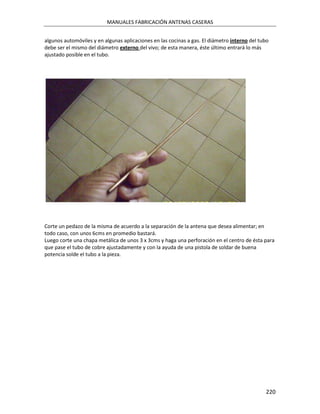MANUALES FABRICACIÓN ANTENAS CASERAS


algunos automóviles y en algunas aplicaciones en las cocinas a gas. El diámetro interno del tubo
debe ser el mismo del diámetro externo del vivo; de esta manera, éste último entrará lo más
ajustado posible en el tubo.




Corte un pedazo de la misma de acuerdo a la separación de la antena que desea alimentar; en
todo caso, con unos 6cms en promedio bastará.
Luego corte una chapa metálica de unos 3 x 3cms y haga una perforación en el centro de ésta para
que pase el tubo de cobre ajustadamente y con la ayuda de una pistola de soldar de buena
potencia solde el tubo a la pieza.




                                                                                              220
 