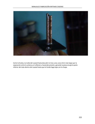 MANUALES FABRICACIÓN ANTENAS CASERAS




Corte la funda y la malla del coaxial hasta descubrir el vivo unos unos 2mm más largo que la
separación entre la antena y el reflector y haciendo presión y girando la pieza encaje la parte
inferior del tubo dentro del coaxial hasta que la funda haga tope con la chapa.




                                                                                                  222
 