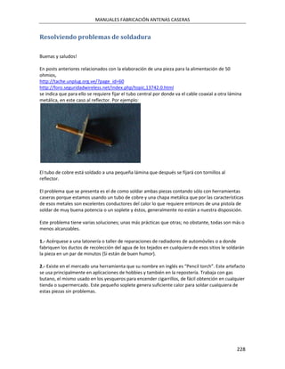 MANUALES FABRICACIÓN ANTENAS CASERAS


Resolviendo problemas de soldadura

Buenas y saludos!

En posts anteriores relacionados con la elaboración de una pieza para la alimentación de 50
ohmios,
http://tache.unplug.org.ve/?page_id=60
http://foro.seguridadwireless.net/index.php/topic,13742.0.html
se indica que para ello se requiere fijar el tubo central por donde va el cable coaxial a otra lámina
metálica, en este caso al reflector. Por ejemplo:




El tubo de cobre está soldado a una pequeña lámina que después se fijará con tornillos al
reflector.

El problema que se presenta es el de como soldar ambas piezas contando sólo con herramientas
caseras porque estamos usando un tubo de cobre y una chapa metálica que por las características
de esos metales son excelentes conductores del calor lo que requiere entonces de una pistola de
soldar de muy buena potencia o un soplete y éstos, generalmente no están a nuestra disposición.

Este problema tiene varias soluciones; unas más prácticas que otras; no obstante, todas son más o
menos alcanzables.

1.- Acérquese a una latonería o taller de reparaciones de radiadores de automóviles o a donde
fabriquen los ductos de recolección del agua de los tejados en cualquiera de esos sitios le soldarán
la pieza en un par de minutos (Si están de buen humor).

2.- Existe en el mercado una herramienta que su nombre en inglés es “Pencil torch”. Este artefacto
se usa principalmente en aplicaciones de hobbies y también en la repostería. Trabaja con gas
butano, el mismo usado en los yesqueros para encender cigarrillos, de fácil obtención en cualquier
tienda o supermercado. Este pequeño soplete genera suficiente calor para soldar cualquiera de
estas piezas sin problemas.




                                                                                                  228
 