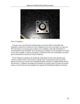 MANUALES FABRICACIÓN ANTENAS CASERAS




Paso# 3 Soldadura

  Este paso tiene una dificultad variable puede ser sencillo, dificil o imposible todo
dependera en parte de sus destrezas con la soldadura (en mi caso muy malas y eso que soy
ING electronico, ya veran por que lo digo) y de su soldador, como dije al principio es
recomendable uno de 40 0 60W, de lo contrario pues ayudense con un encededor o la estufa
de sus casas (cuidado si utilizan esta tecnica, calienten el cobre con el encededor o la estufa
pero no demasiado no queremos tostarlo tampoco).

  En fin soldamos un pedacito de alambre de cobre puede ser del mismo diametro que
venimos usando 2,5mm o uno menor (si utilizan el de 2.5mm limen un poco una de las
puntas con una lima o dremel con la finalidad de poder introducir el alambre dentro del pin
del conector), y soldamos otro pedacito de alambre en el agujero que le hicimos al conector
(masa). vean las fotos de como quedaron los soportes de la d-biquad soldados al conector.




                                                                                            23
 