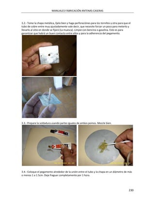 MANUALES FABRICACIÓN ANTENAS CASERAS



3.2.- Tome la chapa metálica, líjela bien y haga perforaciónes para los tornillos y otra para que el
tubo de cobre entre muy ajustadamente vale decir, que necesite forzar un poco para meterlo y
llevarlo al sitio en donde se fijará (La muesca). Limpie con bencina o gasolina. Esto es para
garantizar que habrá un buen contacto entre ellos y para la adherencia del pegamento.




3.3.- Prepare la soldadura usando partes iguales de ambos pomos. Mezcle bien.




3.4.- Coloque el pegamento alrededor de la unión entre el tubo y la chapa en un diámetro de más
o menos 1 a 1.5cm. Deje fraguar completamente por 1 hora.




                                                                                                  230
 