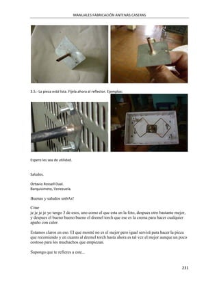 MANUALES FABRICACIÓN ANTENAS CASERAS




3.5.- La pieza está lista. Fíjela ahora al reflector. Ejemplos:




Espero les sea de utilidad.


Saludos.

Octavio Rossell Daal.
Barquisimeto, Venezuela.

Buenas y saludos unbAs!

Citar
je je je je yo tengo 3 de esos, uno como el que esta en la foto, despues otro bastante mejor,
y despues el bueno bueno bueno el dremel torch que ese es la crema para hacer cualquier
apaño con calor

Estamos claros en eso. El que mostré no es el mejor pero igual servirá para hacer la pieza
que recomiendo y en cuanto al dremel torch hasta ahora es tal vez el mejor aunque un poco
costoso para los muchachos que empiezan.

Supongo que te refieres a este...


                                                                                          231
 