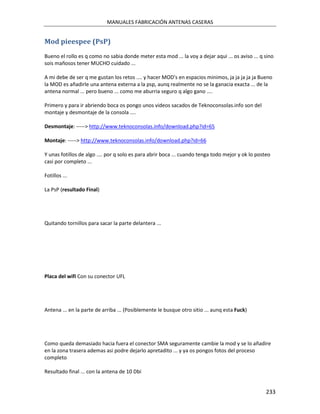 MANUALES FABRICACIÓN ANTENAS CASERAS


Mod pieespee (PsP)
Bueno el rollo es q como no sabia donde meter esta mod ... la voy a dejar aqui ... os aviso ... q sino
sois mañosos tener MUCHO cuidado ...

A mi debe de ser q me gustan los retos .... y hacer MOD's en espacios minimos, ja ja ja ja ja Bueno
la MOD es añadirle una antena externa a la psp, aunq realmente no se la ganacia exacta ... de la
antena normal ... pero bueno ... como me aburria seguro q algo gano ....

Primero y para ir abriendo boca os pongo unos videos sacados de Teknoconsolas.info son del
montaje y desmontaje de la consola ....

Desmontaje: -----> http://www.teknoconsolas.info/download.php?id=65

Montaje: -----> http://www.teknoconsolas.info/download.php?id=66

Y unas fotillos de algo .... por q solo es para abrir boca ... cuando tenga todo mejor y ok lo posteo
casi por completo ...

Fotillos ...

La PsP (resultado Final)




Quitando tornillos para sacar la parte delantera ...




Placa del wifi Con su conector UFL




Antena ... en la parte de arriba ... (Posiblemente le busque otro sitio ... aunq esta Fuck)




Como queda demasiado hacia fuera el conector SMA seguramente cambie la mod y se lo añadire
en la zona trasera ademas asi podre dejarlo apretadito ... y ya os pongos fotos del proceso
completo

Resultado final ... con la antena de 10 Dbi


                                                                                                   233
 