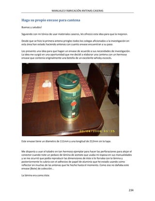 MANUALES FABRICACIÓN ANTENAS CASERAS


Haga su propio envase para cantena
Buenas y saludos!

Siguiendo con mi tónica de usar materiales caseros, les ofrezco esta idea para que la mejoren.

Desde que se hizo la primera antena pringles todos los colegas aficionados a la investigación en
esta área han estado haciendo antenas con cuanto envase encuentran a su paso.

Les presento una idea para que hagan un envase de acuerdo a sus necesidades de investigación.
La idea me surgió en una oportunidad que me decidí a elaborar una cantena con un hermoso
envase que contenía originalmente una botella de un excelente whisky escocés.




Este envase tiene un díametro de 111mm y una longitud de 212mm sin la tapa.


Me disponía a usar el taladro en tan hermoso ejemplar para hacer las perforaciones para alojar el
conector cuando note un pedazo de lámina de acetato que usaba mi esposa en sus manualidades
y se me ocurrió que podía reproducir las dimensiones de éste si lo forraba con la lámina y
posteriormente lo cubría con el adhesivo de papel de aluminio que he estado usando como
reflector en muchas de las antenas que he hecho hasta el momento. Como eso no dañaba este
envase (Bote) de colección...

La lámina era como ésta:




                                                                                                 234
 