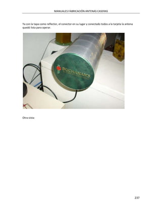 MANUALES FABRICACIÓN ANTENAS CASERAS



Ya con la tapa como reflector, el conector en su lugar y conectado todos a la tarjeta la antena
quedó lista para operar.




Otra vista:




                                                                                                  237
 