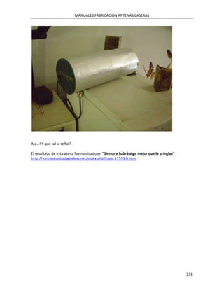 MANUALES FABRICACIÓN ANTENAS CASERAS




Aja...! Y que tal la señal?

El resultado de esta atena fue mostrado en "Siempre habrá algo mejor que la pringles"
http://foro.seguridadwireless.net/index.php/topic,11593.0.html




                                                                                        238
 