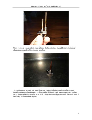 MANUALES FABRICACIÓN ANTENAS CASERAS




Ahora ya con el conector listo para soldarle el alimentador d-biquad lo introducimos al
reflector asegurandolo bien con sus tornillos.




  A continuacion un paso que nada tiene que ver con soldadura, debemos hacer unos
pequeños soportes plasticos para el alimentador d-biquad, cada pedacito debe ser medido
con el vernier y cortado con un largo de 1,5 cm (recuerdan el parametro D:distancia entre el
reflector y el alimentador biquad).




                                                                                          24
 