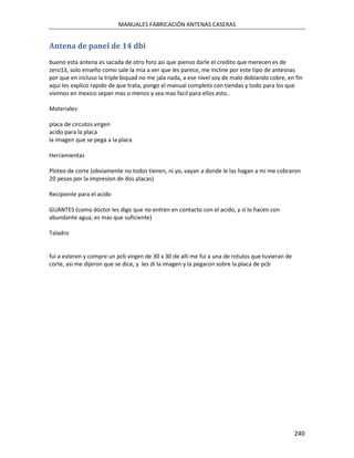 MANUALES FABRICACIÓN ANTENAS CASERAS


Antena de panel de 14 dbi
bueno esta antena es sacada de otro foro asi que pienso darle el credito que merecen es de
zero13, solo enseño como sale la mia a ver que les parece, me incline por este tipo de antesnas
por que en incluso la triple biquad no me jala nada, a ese nivel soy de malo doblando cobre, en fin
aqui les explico rapido de que trata, pongo el manual completo con tiendas y todo para los que
vivimos en mexico sepan mas o menos y sea mas facil para ellos esto..

Materiales:

placa de circutos virgen
acido para la placa
la imagen que se pega a la placa

Herramientas

Ploteo de corte (obviamente no todos tienen, ni yo, vayan a donde le las hagan a mi me cobraron
20 pesos por la impresion de dos placas)

Recipiente para el acido

GUANTES (como doctor les digo que no entren en contacto con el acido, y si lo hacen con
abundante agua, es mas que suficiente)

Taladro


fui a esteren y compre un pcb virgen de 30 x 30 de alli me fui a una de rotulos que tuvieran de
corte, asi me dijeron que se dice, y les di la imagen y la pegaron sobre la placa de pcb




                                                                                                  240
 