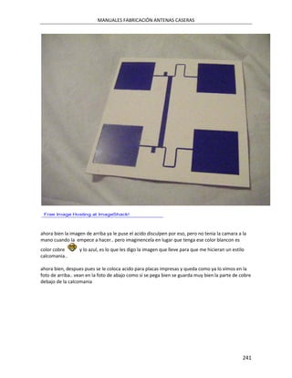 MANUALES FABRICACIÓN ANTENAS CASERAS




ahora bien la imagen de arriba ya le puse el acido disculpen por eso, pero no tenia la camara a la
mano cuando la empece a hacer.. pero imaginencela en lugar que tenga ese color blancon es
color cobre       y lo azul, es lo que les digo la imagen que lleve para que me hicieran un estilo
calcomania..

ahora bien, despues pues se le coloca acido para placas impresas y queda como ya lo vimos en la
foto de arriba.. vean en la foto de abajo como si se pega bien se guarda muy bien la parte de cobre
debajo de la calcomania




                                                                                                 241
 
