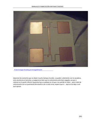 MANUALES FABRICACIÓN ANTENAS CASERAS




dejenme les comento que no dejen mucho tiempo el acido, si pueden calientenlo con la secadora,
esto accelerara el proceso, y asegurence bien que la calcomania este bien pegada, ya que si
notaran en la parte inferior izquierda hay un pedaso en el que si se pierde el cobre... pero trate de
solucionarlo con un puentesito de estaño a ver si esto sirve, espero que si... aqui se las dejo a ver
que opinan




                                                                                                 243
 