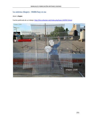 MANUALES FABRICACIÓN ANTENAS CASERAS


La antena chapex - 40dbi hay es na
Autor: chapex

Fuente publicada de su trabajo: http://foro.elhacker.net/index.php/topic,150787.0.html




                                                                                         255
 