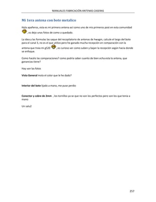 MANUALES FABRICACIÓN ANTENAS CASERAS


Mi 1era antena con bote metalico
Hola apañeros, esta es mi primera antena así como uno de mis primeros post en esta comunidad
    , os dejo unas fotos de como a quedado.

La idea y las formulas las saque del recopilatorio de antenas de hwagm, calcule el largo del bote
para el canal 3, no es el que utilizo pero he ganado mucha recepción en comparación con la
antena que traia mi g520      , es curioso ver como suben y bajan la recepción según hacia donde
se enfoque.

Como hacéis las comparaciones? como podría saber cuanto de bien echa esta la antena, que
ganancias tiene?

Hay van las fotos

Vista General mola el color que le he dado?


Interior del bote lijado a mano, me puse perdio


Conector y cobre de 2mm , los tornillos ya se que no son los perfectos pero son los que tenia a
mano

Un salu2




                                                                                                257
 