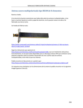 MANUALES FABRICACIÓN ANTENAS CASERAS


Antena casera multipolarizada tipo BEAM de 8 elementos
Buenas a todos.

A la vista de los buenos comentarios que había oído sobre las antenas multipolarizadas, y tras
hacer un primer boceto en cartón y papel de aluminio, me he puesto manos a la obra y he
fabricado una más en serio.

Se trataba de fabricar esto:




(http://www.comprawifi.com/antenas-cables/2-4-ghz/multipolariza/antena-17-dbi-mp-beam-
45cm-2-4-ghz-/prod_12.html)

Seguí las indicaciones que aparecen en
http://www.zero13wireless.net/foro/showthread.php?t=881, que son totalmente exhaustivas.
Concretamente, en ese post están disponibles para su descarga archivos PDF que contienen varias
patentes originales sobre los diseños industriales de unos cuantos tipos de antenas
multipolarizadas, entre ellas la que nos interesa.

Podéis encontrar el documento en cuestión aquí:
http://www.zero13wireless.net/wireless/Antenas/AntenasMultipolarizadas/groundplane.pdf

Un esquema muy orientativo con las dimensiones de la antena lo podéis encontrar en la siguiente
imagen (gracias a Zero13):




                                                                                                 258
 