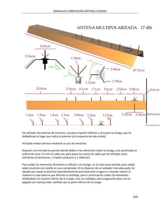 MANUALES FABRICACIÓN ANTENAS CASERAS




He utilizado dos láminas de aluminio, una para el panel reflector y otra para la manga, que he
doblado por el lugar que indica la patente (y el esquema de más arriba).

He fijado ambas láminas mediante un par de remaches.

Después, he marcado los puntos donde deben ir los elementos sobre la manga, y he practicado un
orificio de unos 1,5 mm en cada uno, para pasar los trozos de cable que he utilizado como
elementos (6 directores, 1 tripolo conductor y 1 reflector).

Para soldar los elementos directores y reflector a la manga, no ha sido tarea sencilla, pues soldar
sobre aluminio con estaño es cosa complicada. Al no disponer de un soldador más adecuado, he
optado por raspar el aluminio abundantemente para favorecer el agarre e intentar reducir al
máximo la capa externa que dificulta su estañaje, para a continuación soldar los elementos
doblándolos en la parte inferior de la manga. Una vez soldados, para asegurarlos bien, los he
pegado con cianoacrilato, también por la parte inferior de la manga.




                                                                                                 259
 