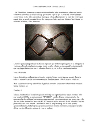 MANUALES FABRICACIÓN ANTENAS CASERAS


  Ok finalmente ahora nos toca soldar el alimentador a los alambres de cobre que hemos
soldado al conector, lo unico que hay que aclarar aqui es que la parte del centro cerrada
como vieron en las fotos va soldada al ping de cobre del conector y la parte del centro que
quedo abierta sera la toma de tierra. Sin mas preambulos aqui una foto con la d-biquad ya
montada, soldada y lista para usar.




Lo unico que queda por hacer es buscar algo con que podamos protegerla de la interperie si
vamos a colocarla en el exterior, aqui en mi casa he pillado un termopack bastante grande
que encaja perfectamente con el reflector, bueno ya eso os dejo a su inmaginacion.

Fase # 4 Prueba

Luego de realizar cualquier experimento, invento, locura como sea que querais llamar a
esto, es necesario probar que nuestra antena funciona y que valio la pena el esfuerzo.

Bien a continuacion voy a mostrales 3 graficas tomadas con el networkstumbler desde mi
laptop hasta un ap.

Prueba # 1

En esta prueba utilize un ap linksys con dd-wrt y una laptop con una tarjeta wireless intel
pro wireless 2200bg la archiconocida "IPW2200". La idea de esta primera prueba fue
comparar las doblebiquad que acabamos de construir con otras antenas que tengo, para ello
fije una de las antenas del ap como TX RX es decir utilize solo una de las salidas RF del ap
para conectarle cada antena. La distancia entre el ap y la laptop fue de unos 60mts
aproximadamente, la laptop la deje con sus antenas internas normales para captar la señal
del ap con las diferentes antenas la vean la grafica.




                                                                                          26
 