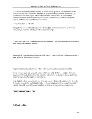 MANUALES FABRICACIÓN ANTENAS CASERAS


En cuanto al elemento conductor (tripolo), he practicado un agujero lo suficientemente ancho
como para que cupiese el conector N-hembra, lo he presentado y atornillado desde arriba, y
finalmente he soldado el tripolo al filamento central del conector. Para disponer los tres
elementos radiantes del tripolo en el ángulo correcto (120º entre sí y unos 45º respecto a la
vertical) me he servido del portabrocas del taladro.

En fin, el resultado ha sido éste:

Aquí podemos ver en detalle (de izquierda a derecha) dos elementos directores, el elemento
conductor y el elemento reflector, montados sobre la manga.




Es importante que todos los elementos estén bien alineados y que seáis precisos con las distancias
entre ellos y la altura de los mismos.




Aquí se puede ver un detalle de la unión entre la manga y el panel reflector mediante remaches, y
la parte inferior del conector N-hembra:




Y aquí un detalle de la soldadura con estaño sobre aluminio, reforzada con cianoacrilato:

Vamos con los resultados. Aunque la antena está recién salida del horno y probaré diferentes
ángulos de inclinación de los elementos radiantes del elemento conductor, y alguna cosilla más,
las primeras pruebas han sido muy satisfactorias.

He probado la antena comparándola con otras dos, una de 9 dbi omnidireccional y otra de 14 dbi
de panel, y estos son los resultados, tomados en el mismo lugar, a la misma hora y limitando la
escucha al canal 1, para no llenar demasiado la pantalla con un excesivo número de redes:


OMNIDIRECCIONAL 9 DBI:




PLANAR 14 DBI:


                                                                                                260
 