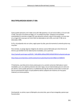 MANUALES FABRICACIÓN ANTENAS CASERAS




MULTIPOLARIZADA BEAM 17 DBI:




Como puede apreciarse, de 5 redes con la de 9 dbi pasamos a 11 con la de 14 dbi y a 13 con la de
17 dbi. Creo que si la antena no llega a 17, no andará muy lejos. Tampoco la he probado
orientándola en concreto a ningún AP cuya ubicación conozca, salvo el mío propio, y en ese caso
en un lugar de la casa que con la de 9 dbi me detectaba la red a 24%, con la de 17 dbi me la
detectaba a 58%.

En fin, iré probando más con calma, según pasen los días, pero de momento la antenita pinta muy
muy bien

Para rematar, os pongo algunas imágenes de antenas caseras fabricadas por otros foreros de
Zero13, que también les han dado buenos resultados, con su permiso:

http://upload5.postimage.org/95291_7ef6c3899cc369ea199951493d47d954/multipolarizada.jpg

http://www.zero13wireless.net/foro/attachment.php?attachmentid=44&d=1171085472



Y finalmente, unas fotos de la misma antena pero en su versión comercial, fabricada en acero
inoxidable y con una cubierta protectora de color negro, tras ser desmontada para ver cómo era
por dentro. Como puede apreciarse, la calidad de este tipo de antenas comerciales no tiene por
qué ser precisamente mejor a la que podamos darles cualquiera de nosotros con muy poco
material y la mínima práctica.




Concluyendo: os animo a que os fabriquéis una como ésta, que se hace enseguida y parece que
funciona bien.



                                                                                             261
 