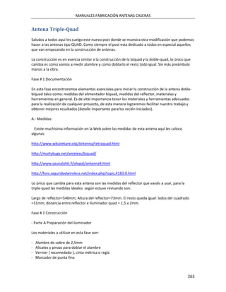MANUALES FABRICACIÓN ANTENAS CASERAS


Antena Triple-Quad
Saludos a todos aqui les cuelgo este nuevo post donde se muestra otra modificación que podemos
hacer a las antenas tipo QUAD. Como siempre el post esta dedicado a todos en especial aquellos
que van empezando en la construcción de antenas.

La construcción es en esencia similar a la construcción de la biquad y la doble-quad, lo único que
cambia es como vamos a medir alambre y como doblarlo el resto todo igual. Sin más preámbulo
manos a la obra.

Fase # 1 Documentación

En esta fase encontraremos elementos esenciales para iniciar la construcción de la antena doble-
biquad tales como: medidas del alimentador biquad, medidas del reflector, materiales y
herramientas en general. Es de vital importancia tener los materiales y herramientas adecuados
para la realización de cualquier proyecto, de esta manera lograremos facilitar nuestro trabajo y
obtener mejores resultados (detalle importante para los recién iniciados).

A.- Medidas:

  Existe muchísima información en la Web sobre las medidas de esta antena aquí les coloco
algunas:

http://www.wikarekare.org/Antenna/tetraquad.html

http://martybugs.net/wireless/biquad/

http://www.saunalahti.fi/elepal/antenna4.html

http://foro.seguridadwireless.net/index.php/topic,4183.0.html

Lo único que cambia para esta antena son las medidas del reflector que vayáis a usar, para la
triple-quad las medidas ideales según estuve revisando son:

Largo de reflector=540mm; Altura del reflector=73mm. El resto queda igual: lados del cuadrado
=31mm; distancia entre reflector e iluminador quad = 1,5 a 2mm.

Fase # 2 Construcción

- Parte A Preparación del iluminador

Los materiales a utilizar en esta fase son:

-   Alambre de cobre de 2,5mm
-   Alicates y pinzas para doblar el alambre
-   Vernier ( recomedado ), cinta métrica o regla
-   Marcador de punta fina



                                                                                                263
 