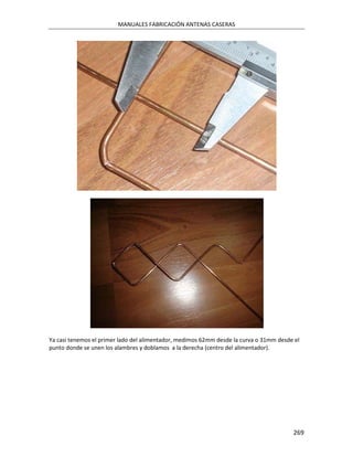MANUALES FABRICACIÓN ANTENAS CASERAS




Ya casi tenemos el primer lado del alimentador, medimos 62mm desde la curva o 31mm desde el
punto donde se unen los alambres y doblamos a la derecha (centro del alimentador).




                                                                                        269
 