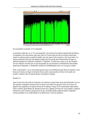 MANUALES FABRICACIÓN ANTENAS CASERAS




En esa grafica se puede ver lo siquiente:

La primera señal que se ve "la mas pequeña", proviene de la antena original del ap linksys,
la segunda es de una antena yagi muy mal no? (como dije por ahi en un post funcionan
mejor en enlaces punto a punto la probe con una yagi al otro extremo y fue muy bien). La
tercera señal proviene de una biquad simple que me quedo bien llamesmola de aqui en
adelante biquad con reflector cuadrado o "biquadc", la señal que sique es de otra biquad
con un reflector circular (no se que ha pasado en ese momento, normalmente funcionaba
igual que la biquadc), y finalmente tenemos la doblebiquad como ven les gana a todas.

Nota: esta prueba 1 no es muy buena puesto que tuve problemas para fijar las antenas a una
base por lo tanto no logre orientarlas bien a parte estas pruebas las hice solo nadie me
ayudo a calibrar bien la antena desde el ap hasta la laptop.

Prueba # 2

Aqui lo que hice fue todo lo contrario a lo anterior es decir deje al ap transmitiendo con sus
dos antenas originales normal como lo hacen casi todos los ap, pero esta vez le puse un
pigtail muy pequeño a la tarjeta interna de la laptop y luego le fui conectando cada antena
todo lo demas igual 60mts de distancia entre ap y laptop con linea de vista regular ( algunos
obstaculos como materos proteciones de aire acondicionado pudieron haber originado
ciertas perdidas en la señal debido a la difraccion). Vean las graficas.




                                                                                           27
 