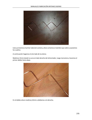 MANUALES FABRICACIÓN ANTENAS CASERAS




Listo ya tenemos el primer lado de la antena, ahora cortamos el alambre que sobro y ajustamos
los cuadros.

A continuación hagamos el otro lado de la antena.

Medimos 31mm desde la curva en lado derecho del alimentador, luego marcamos y hacemos el
primer dobles hacia abajo.




En el dobles ahora medimos 62mm y doblamos a la derecha.




                                                                                            270
 