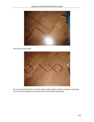 MANUALES FABRICACIÓN ANTENAS CASERAS




Otros 31mm y hacia abajo.




Ya casi esta solo falta medir unos 62mm desde el último dobles y doblar el alambre a la derecha.
Ya con este último dobles tenemos listo por fin el alimentador triple-quad.




                                                                                              273
 