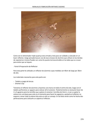 MANUALES FABRICACIÓN ANTENAS CASERAS




Como ven el alimentador triple-quad ya esta armado y listo para ser soldado y colocado en un
buen reflector, tengo pensado buscar uno de esos envases de aluminio que utilizan en las tiendas
de repostería si mismo Pueden ver como he puesto termocontraible en los lados que se cruzan
para evitar que se toquen.

- Parte B Preparación de Reflector

Para esta parte he utilizado un reflector de aluminio cuyas medidas son 40cm de largo por 30cm
de alto.

Los materiales necesarios para esta parte son:

- Taladro y juego de brocas
- Dremel o lija

Tomamos el reflector de aluminio y hacemos una marca en todo el centro de este, luego con el
taladro perforamos un agujero para colocar allí el conector. Posteriormente es necesario hacer de
2 a 4 agujeros para los tornillos que sujetan el conector ( tornillos de 3mm ), si van a sujetar la
antena con una base pues este es el momento para hacer los agujeros y ajustarla al reflector no
esperen a tener toda la antena lista esto es solo un consejo. En las fotos verán como he hecho dos
perforaciones para colocarle un soporte al reflector.




                                                                                               274
 